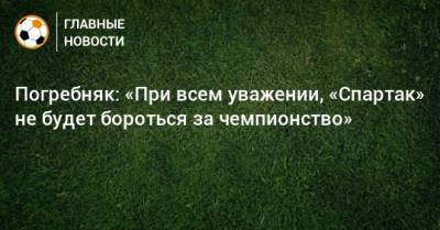 Погребняк: «При всем уважении, «Спартак» не будет бороться за чемпионство»
