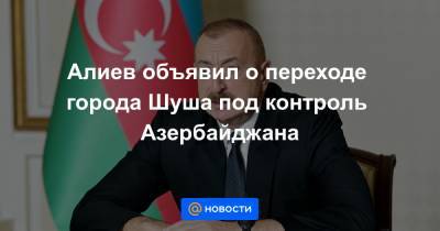 Алиев объявил о переходе города Шуша под контроль Азербайджана