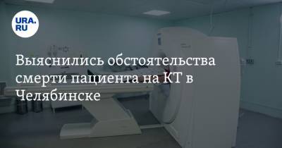 Выяснились обстоятельства смерти пациента на КТ в Челябинске