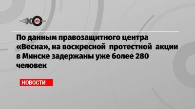 По данным правозащитного центра «Весна», на воскресной протестной акции в Минске задержаны уже более 280 человек