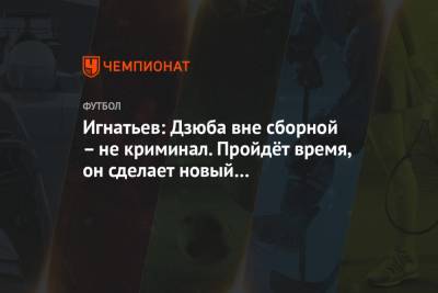 Игнатьев: Дзюба вне сборной – не криминал. Пройдёт время, он сделает новый героический шаг