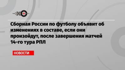 Сборная России по футболу объявит об изменениях в составе, если они произойдут, после завершения матчей 14-го тура РПЛ