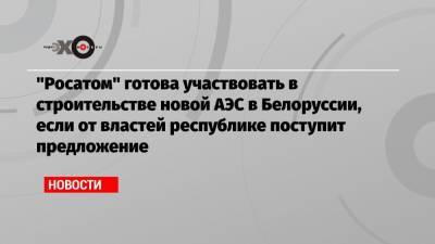 «Росатом» готова участвовать в строительстве новой АЭС в Белоруссии, если от властей республике поступит предложение