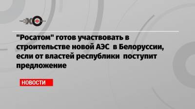 «Росатом» готов участвовать в строительстве новой АЭС в Белоруссии, если от властей республики поступит предложение