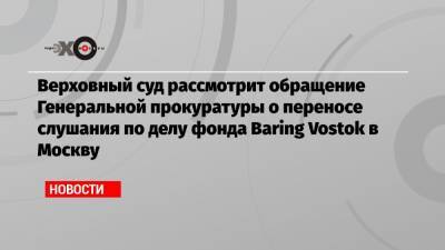 Верховный суд рассмотрит обращение Генеральной прокуратуры о переносе слушания по делу фонда Baring Vostok в Москву