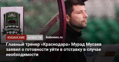 Главный тренер «Краснодара» Мурад Мусаев заявил о готовности уйти в отставку в случае необходимости