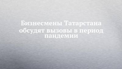 Бизнесмены Татарстана обсудят вызовы в период пандемии