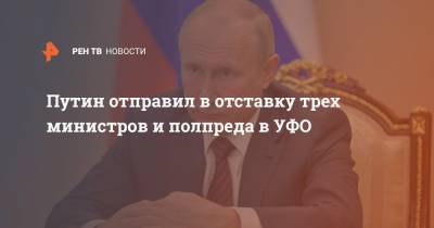Путин отправил в отставку трех министров и полпреда в УФО