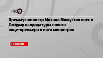 Премьер-министр Михаил Мишустин внес в Госдуму кандидатуры нового вице-премьера и пяти министров