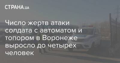 Число жертв атаки солдата с автоматом и топором в Воронеже выросло до четырех человек