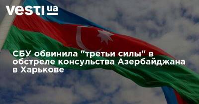 СБУ обвинила "третьи силы" в обстреле консульства Азербайджана в Харькове