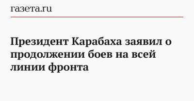 Президент Карабаха заявил о продолжении боев на всей линии фронта
