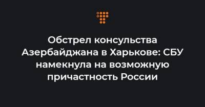 Обстрел консульства Азербайджана в Харькове: СБУ намекнула на возможную причастность России