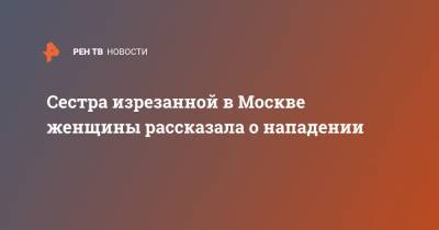 Сестра изрезанной в Москве женщины рассказала о нападении