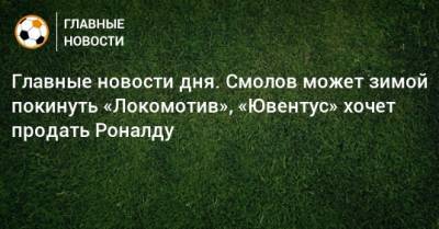 Главные новости дня. Смолов может зимой покинуть «Локомотив», «Ювентус» хочет продать Роналду
