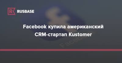 Facebook купила американский CRM-стартап Kustomer