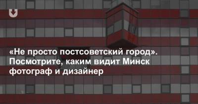 «Не просто постсоветский город». Посмотрите, каким видит Минск фотограф и дизайнер