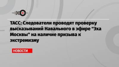 ТАСС: Следователи проводят проверку высказываний Навального в эфире «Эха Москвы» на наличие призыва к экстремизму