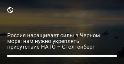 Россия наращивает силы в Черном море: нам нужно укреплять присутствие НАТО – Столтенберг