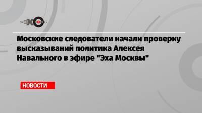 Московские следователи начали проверку высказываний политика Алексея Навального в эфире «Эха Москвы»