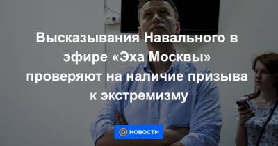 Высказывания Навального в эфире «Эха Москвы» проверяют на наличие призыва к экстремизму