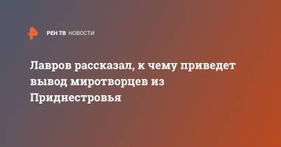Лавров рассказал, к чему приведет вывод миротворцев из Приднестровья