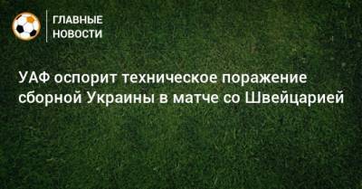 УАФ оспорит техническое поражение сборной Украины в матче со Швейцарией