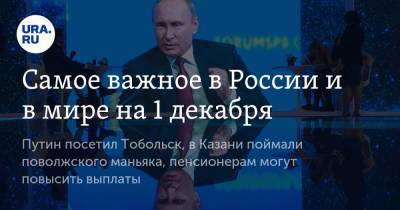 Самое важное в России и в мире на 1 декабря. Путин посетил Тобольск, в Казани поймали поволжского маньяка, пенсионерам могут повысить выплаты