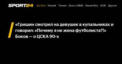 «Гришин смотрел на девушек в купальниках и говорил: «Почему я не жена футболиста?!» Боков – о ЦСКА 90-х