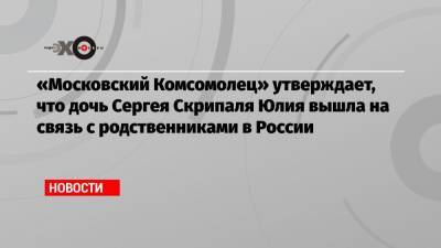 «Московский Комсомолец» утверждает, что дочь Сергея Скрипаля Юлия вышла на связь с родственниками в России