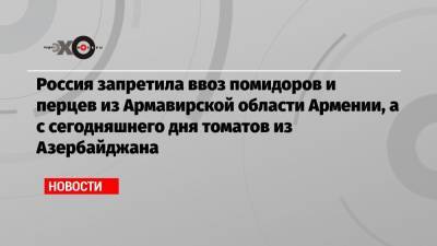 Россия запретила ввоз помидоров и перцев из Армавирской области Армении, а с сегодняшнего дня томатов из Азербайджана