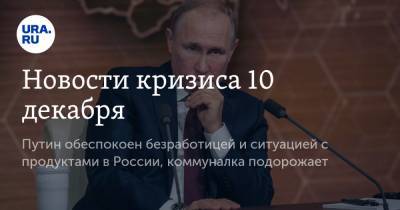 Новости кризиса 10 декабря. Путин обеспокоен безработицей и ситуацией с продуктами в России, коммуналка подорожает