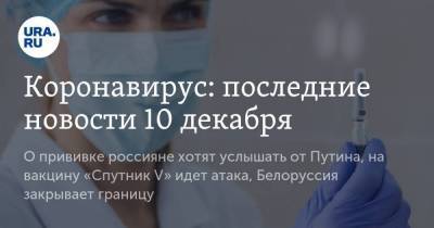 Коронавирус: последние новости 10 декабря. О прививке россияне хотят услышать от Путина, на вакцину «Спутник V» идет атака, Белоруссия закрывает границу