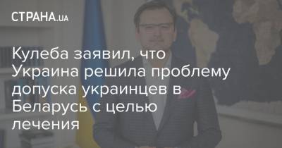 Кулеба заявил, что Украина решила проблему допуска украинцев в Беларусь с целью лечения