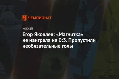 Егор Яковлев: «Магнитка» не наиграла на 0:3. Пропустили необязательные голы