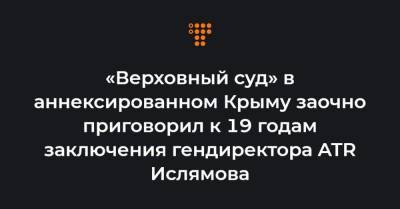 «Верховный суд» в аннексированном Крыму заочно приговорил к 19 годам заключения гендиректора ATR Ислямова