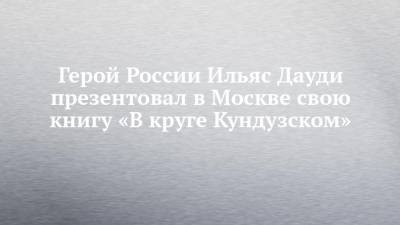 Герой России Ильяс Дауди презентовал в Москве свою книгу «В круге Кундузском»