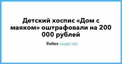 Детский хоспис «Дом с маяком» оштрафовали на 200 000 рублей