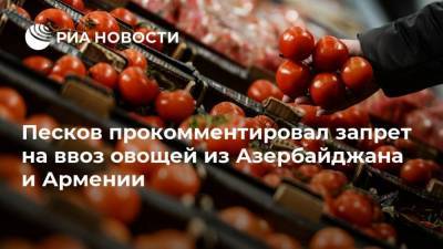Песков прокомментировал запрет на ввоз овощей из Азербайджана и Армении