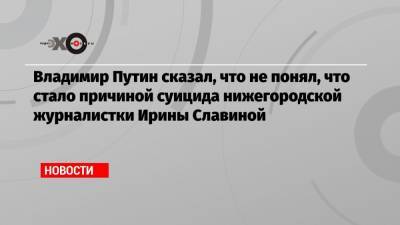 Владимир Путин сказал, что не понял, что стало причиной суицида нижегородской журналистки Ирины Славиной