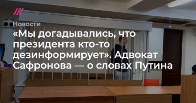 «Мы догадывались, что президента кто-то дезинформирует». Адвокат Сафронова — о словах Путина