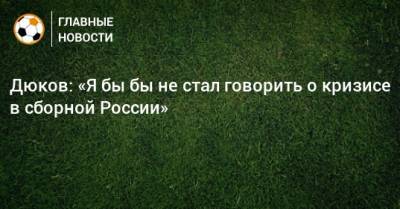 Дюков: «Я бы бы не стал говорить о кризисе в сборной России»