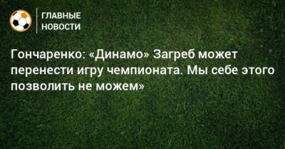 Гончаренко: «Динамо» Загреб может перенести игру чемпионата. Мы себе этого позволить не можем»