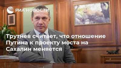 Трутнев считает, что отношение Путина к проекту моста на Сахалин меняется