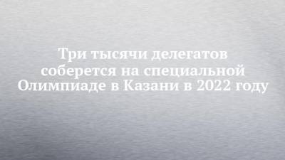 Три тысячи делегатов соберется на специальной Олимпиаде в Казани в 2022 году