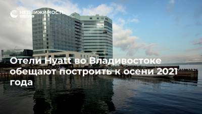 Отели Hyatt во Владивостоке обещают построить к осени 2021 года