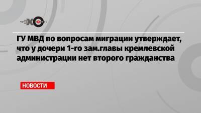 ГУ МВД по вопросам миграции утверждает, что у дочери 1-го зам.главы кремлевской администрации нет второго гражданства
