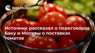 Источник рассказал о переговорах Баку и Москвы о поставках томатов