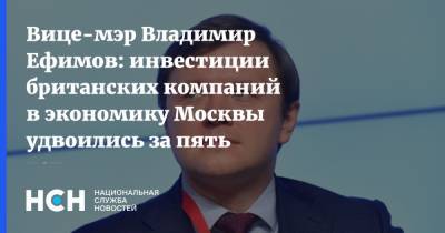 Вице-мэр Владимир Ефимов: инвестиции британских компаний в экономику Москвы удвоились за пять лет