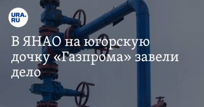 В ЯНАО на югорскую дочку «Газпрома» завели дело